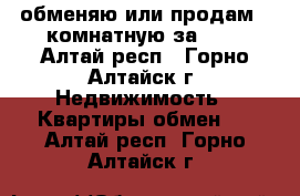 обменяю или продам 2-комнатную за 600 - Алтай респ., Горно-Алтайск г. Недвижимость » Квартиры обмен   . Алтай респ.,Горно-Алтайск г.